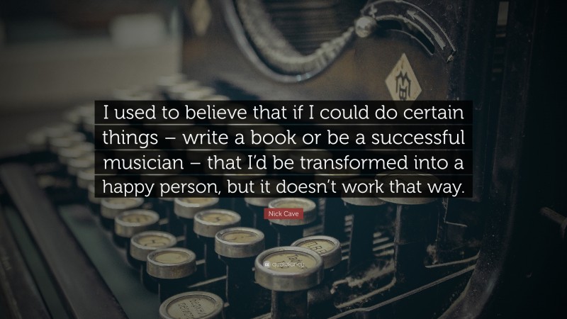 Nick Cave Quote: “I used to believe that if I could do certain things – write a book or be a successful musician – that I’d be transformed into a happy person, but it doesn’t work that way.”
