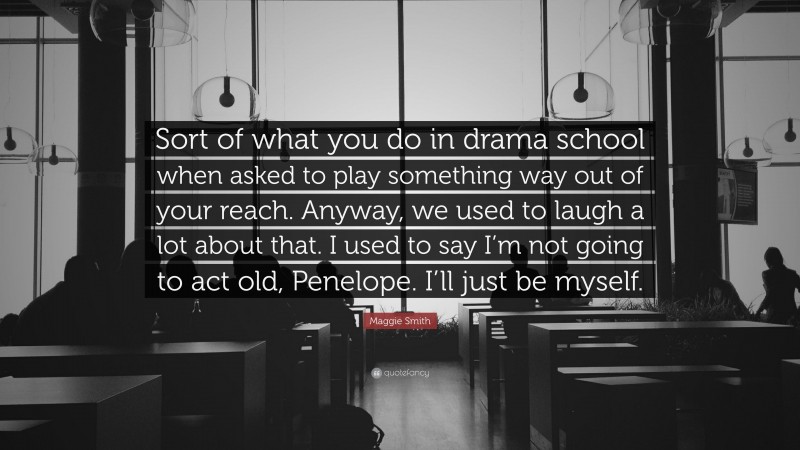 Maggie Smith Quote: “Sort of what you do in drama school when asked to play something way out of your reach. Anyway, we used to laugh a lot about that. I used to say I’m not going to act old, Penelope. I’ll just be myself.”