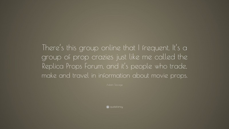 Adam Savage Quote: “There’s this group online that I frequent. It’s a group of prop crazies just like me called the Replica Props Forum, and it’s people who trade, make and travel in information about movie props.”