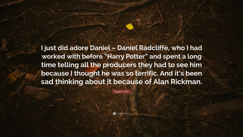 Maggie Smith Quote: “I just did adore Daniel – Daniel Radcliffe, who I had worked with before “Harry Potter” and spent a long time telling all the producers they had to see him because I thought he was so terrific. And it’s been sad thinking about it because of Alan Rickman.”