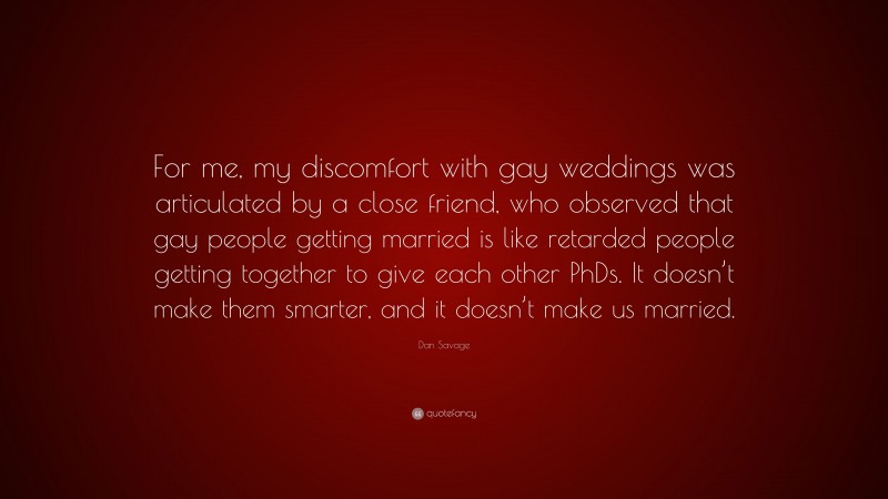 Dan Savage Quote: “For me, my discomfort with gay weddings was articulated by a close friend, who observed that gay people getting married is like retarded people getting together to give each other PhDs. It doesn’t make them smarter, and it doesn’t make us married.”