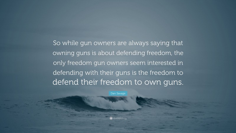 Dan Savage Quote: “So while gun owners are always saying that owning guns is about defending freedom, the only freedom gun owners seem interested in defending with their guns is the freedom to defend their freedom to own guns.”