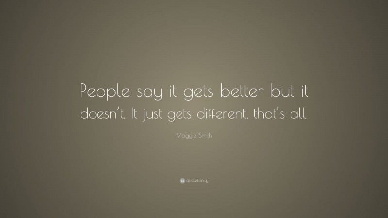 Maggie Smith Quote: “People say it gets better but it doesn’t. It just gets different, that’s all.”