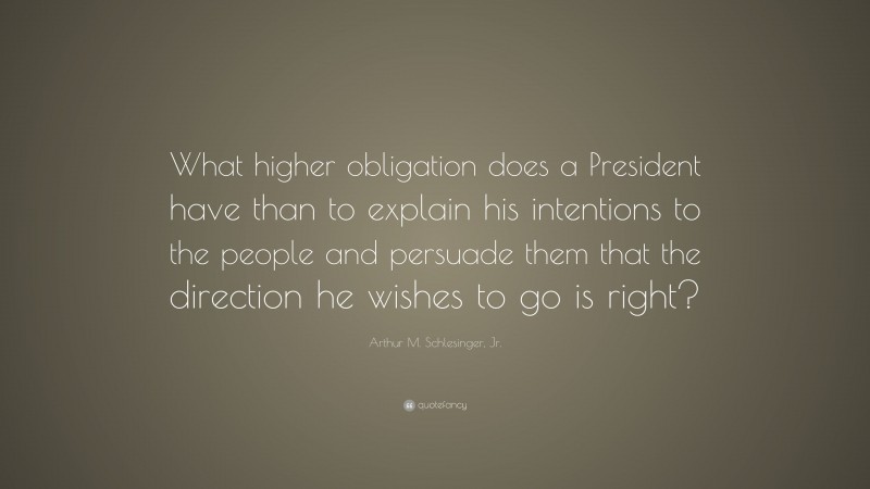 Arthur M. Schlesinger, Jr. Quote: “What higher obligation does a President have than to explain his intentions to the people and persuade them that the direction he wishes to go is right?”