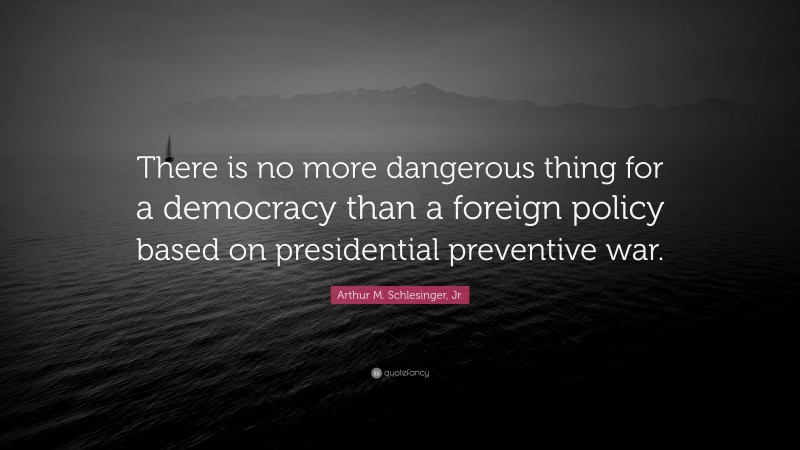 Arthur M. Schlesinger, Jr. Quote: “There is no more dangerous thing for a democracy than a foreign policy based on presidential preventive war.”