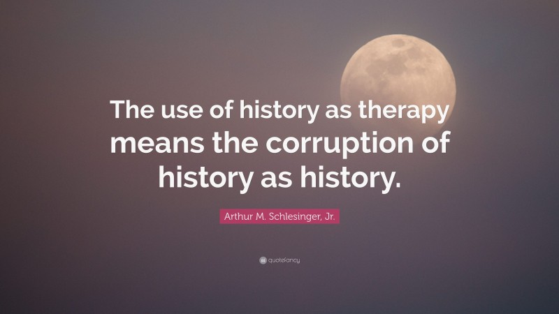 Arthur M. Schlesinger, Jr. Quote: “The use of history as therapy means the corruption of history as history.”