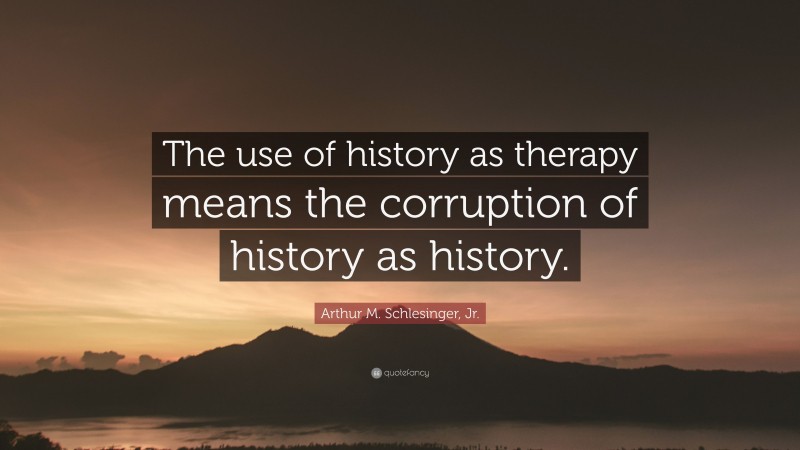 Arthur M. Schlesinger, Jr. Quote: “The use of history as therapy means the corruption of history as history.”