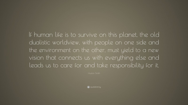 Huston Smith Quote: “If human life is to survive on this planet, the old dualistic worldview, with people on one side and the environment on the other, must yield to a new vision that connects us with everything else and leads us to care for and take responsibility for it.”