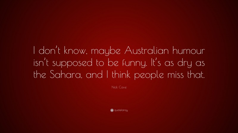 Nick Cave Quote: “I don’t know, maybe Australian humour isn’t supposed to be funny. It’s as dry as the Sahara, and I think people miss that.”