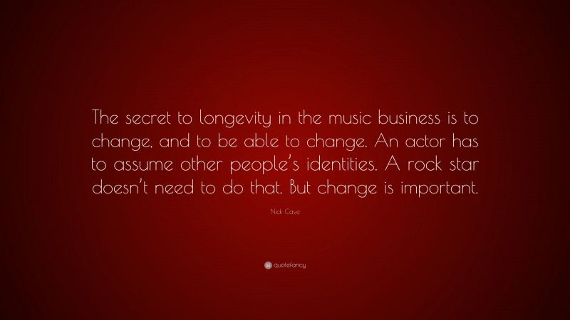 Nick Cave Quote: “The secret to longevity in the music business is to change, and to be able to change. An actor has to assume other people’s identities. A rock star doesn’t need to do that. But change is important.”