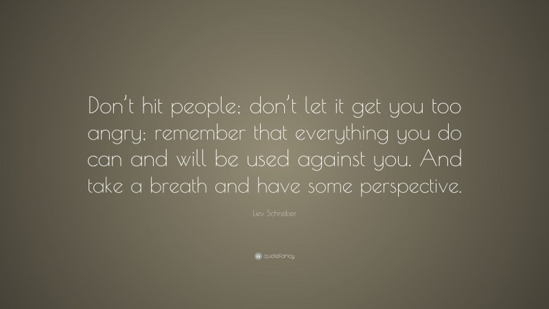 Liev Schreiber Quote: “Don’t hit people; don’t let it get you too angry; remember that everything you do can and will be used against you. And take a breath and have some perspective.”