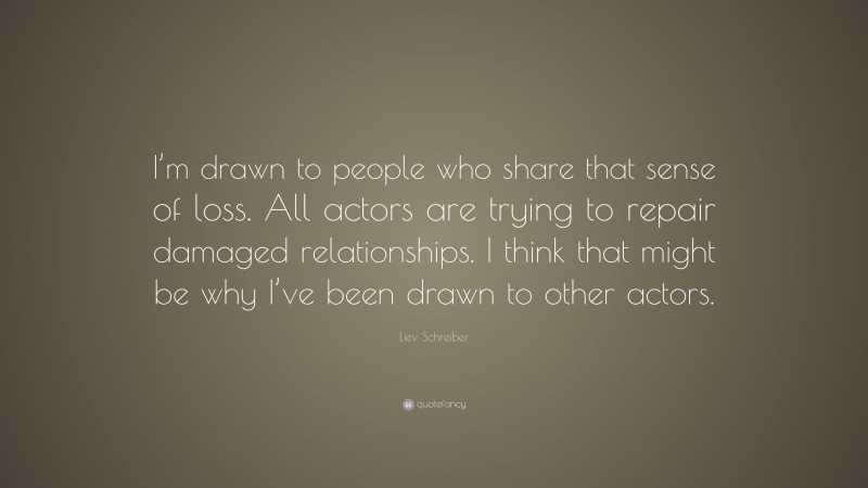 Liev Schreiber Quote: “I’m drawn to people who share that sense of loss. All actors are trying to repair damaged relationships. I think that might be why I’ve been drawn to other actors.”