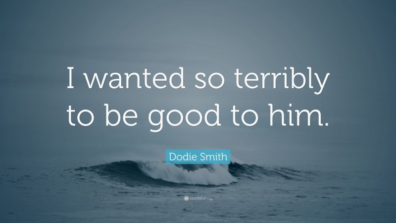 Dodie Smith Quote: “I wanted so terribly to be good to him.”