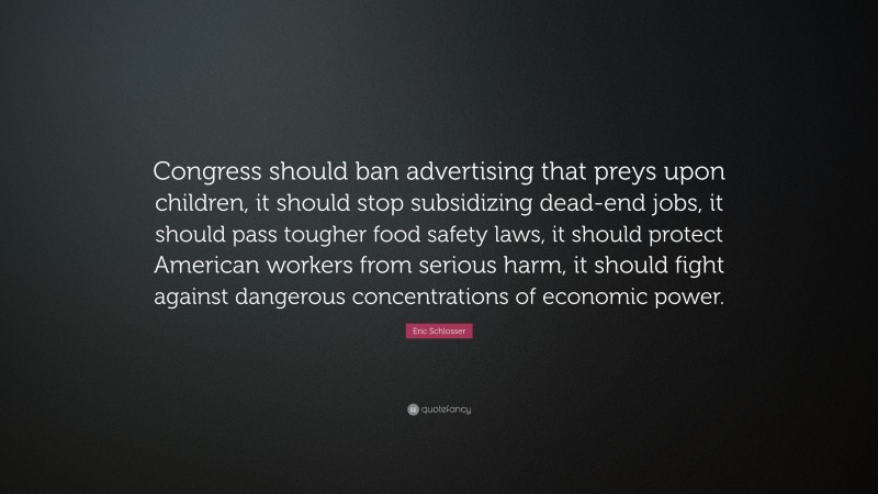 Eric Schlosser Quote: “Congress should ban advertising that preys upon children, it should stop subsidizing dead-end jobs, it should pass tougher food safety laws, it should protect American workers from serious harm, it should fight against dangerous concentrations of economic power.”