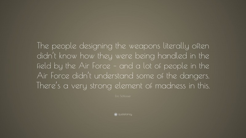 Eric Schlosser Quote: “The people designing the weapons literally often didn’t know how they were being handled in the field by the Air Force – and a lot of people in the Air Force didn’t understand some of the dangers. There’s a very strong element of madness in this.”