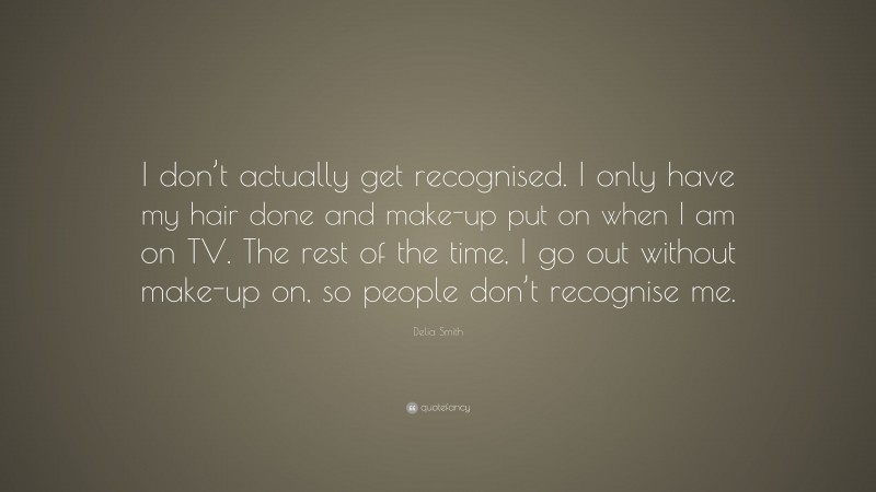 Delia Smith Quote: “I don’t actually get recognised. I only have my hair done and make-up put on when I am on TV. The rest of the time, I go out without make-up on, so people don’t recognise me.”