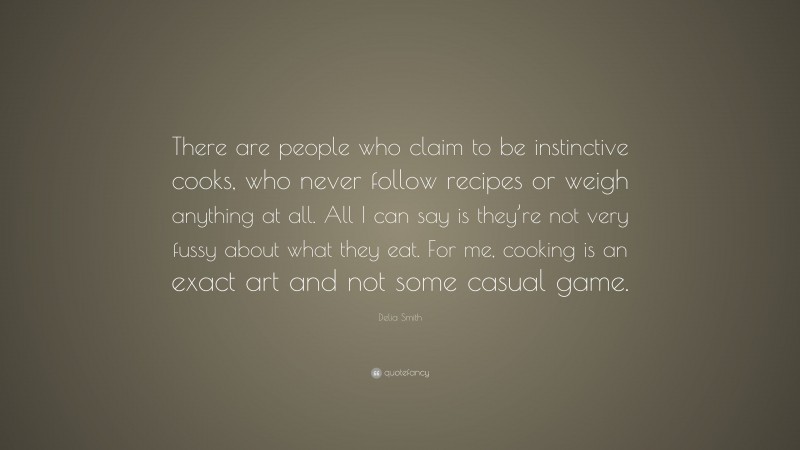 Delia Smith Quote: “There are people who claim to be instinctive cooks, who never follow recipes or weigh anything at all. All I can say is they’re not very fussy about what they eat. For me, cooking is an exact art and not some casual game.”