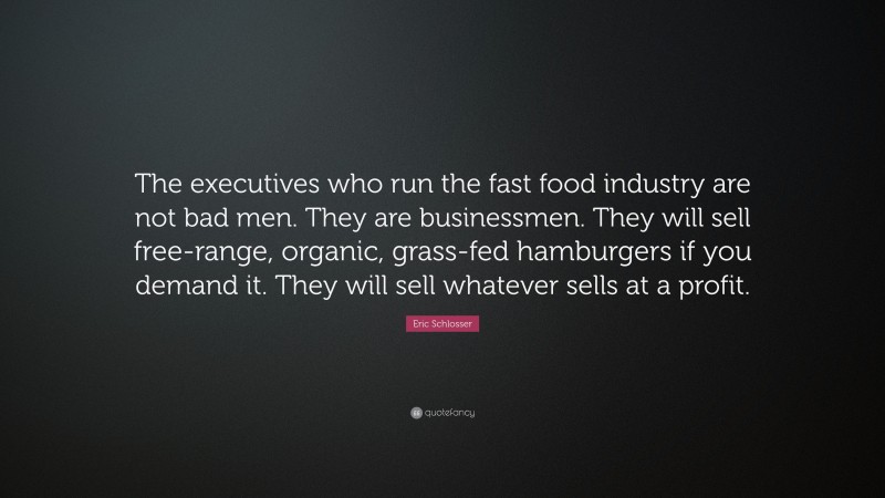 Eric Schlosser Quote: “The executives who run the fast food industry are not bad men. They are businessmen. They will sell free-range, organic, grass-fed hamburgers if you demand it. They will sell whatever sells at a profit.”