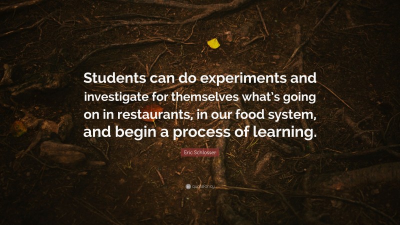 Eric Schlosser Quote: “Students can do experiments and investigate for themselves what’s going on in restaurants, in our food system, and begin a process of learning.”