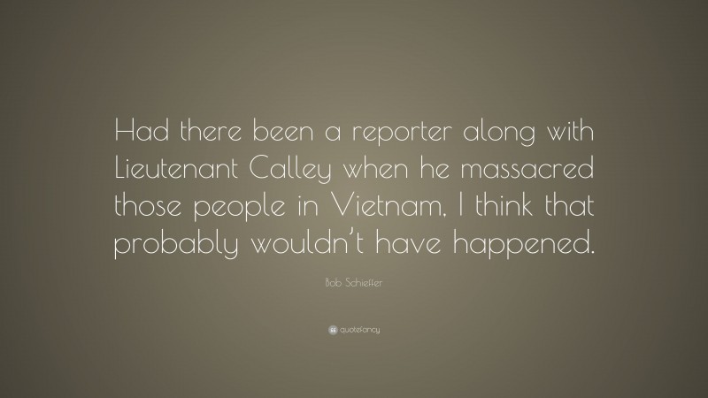 Bob Schieffer Quote: “Had there been a reporter along with Lieutenant Calley when he massacred those people in Vietnam, I think that probably wouldn’t have happened.”
