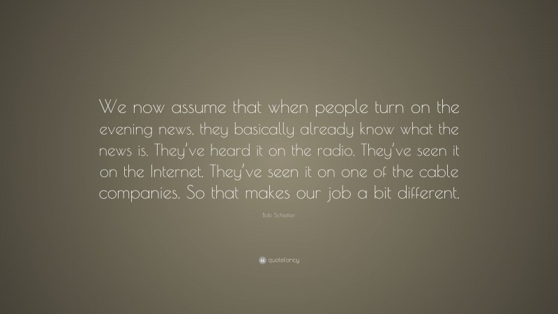 Bob Schieffer Quote: “We now assume that when people turn on the evening news, they basically already know what the news is. They’ve heard it on the radio. They’ve seen it on the Internet. They’ve seen it on one of the cable companies. So that makes our job a bit different.”
