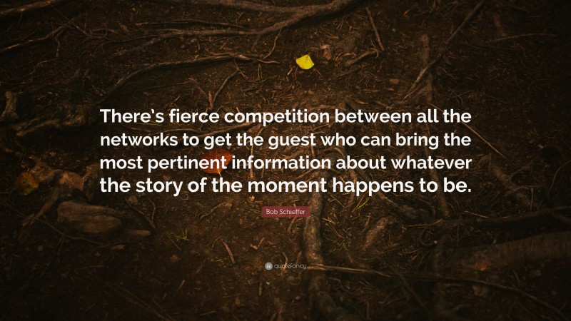Bob Schieffer Quote: “There’s fierce competition between all the networks to get the guest who can bring the most pertinent information about whatever the story of the moment happens to be.”