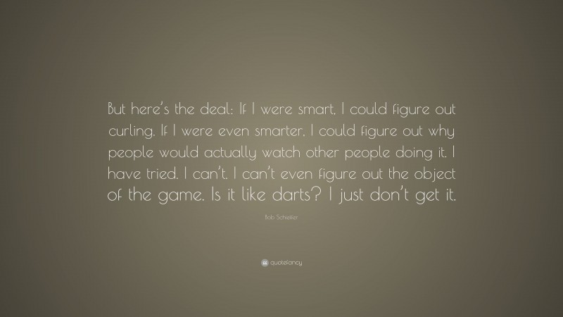 Bob Schieffer Quote: “But here’s the deal: If I were smart, I could figure out curling. If I were even smarter, I could figure out why people would actually watch other people doing it. I have tried. I can’t. I can’t even figure out the object of the game. Is it like darts? I just don’t get it.”