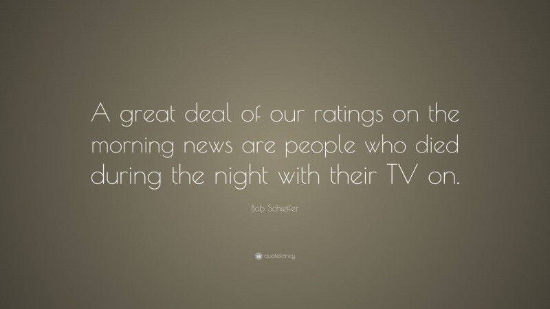 Bob Schieffer Quote: “A great deal of our ratings on the morning news are people who died during the night with their TV on.”