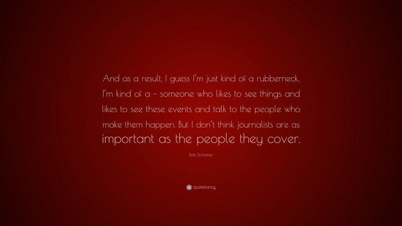 Bob Schieffer Quote: “And as a result, I guess I’m just kind of a rubberneck. I’m kind of a – someone who likes to see things and likes to see these events and talk to the people who make them happen. But I don’t think journalists are as important as the people they cover.”