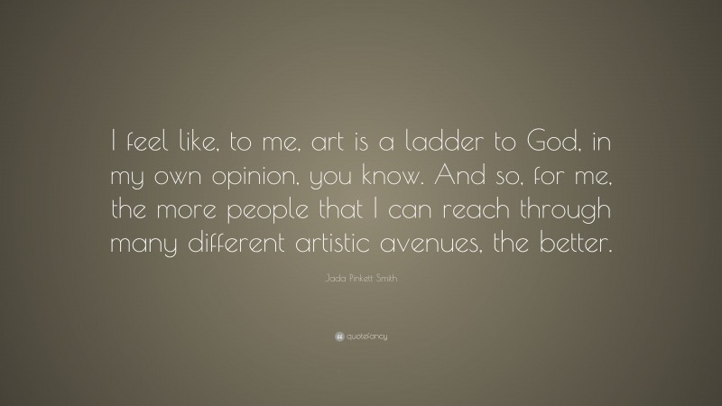 Jada Pinkett Smith Quote: “I feel like, to me, art is a ladder to God, in my own opinion, you know. And so, for me, the more people that I can reach through many different artistic avenues, the better.”