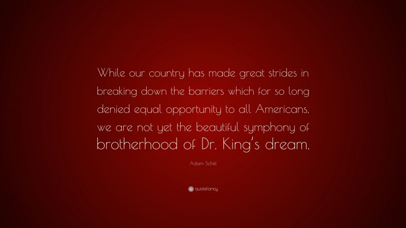 Adam Schiff Quote: “While our country has made great strides in breaking down the barriers which for so long denied equal opportunity to all Americans, we are not yet the beautiful symphony of brotherhood of Dr. King’s dream.”