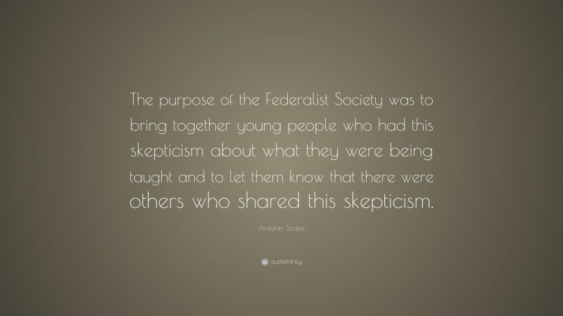 Antonin Scalia Quote: “The purpose of the Federalist Society was to bring together young people who had this skepticism about what they were being taught and to let them know that there were others who shared this skepticism.”