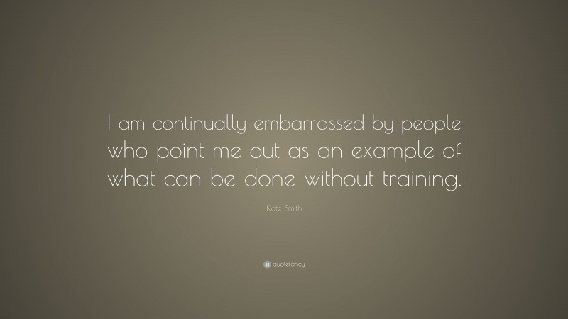 Kate Smith Quote: “I am continually embarrassed by people who point me out as an example of what can be done without training.”