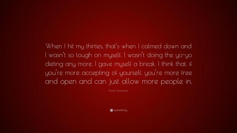 Nicole Scherzinger Quote: “When I hit my thirties, that’s when I calmed down and I wasn’t so tough on myself. I wasn’t doing the yo-yo dieting any more. I gave myself a break. I think that, if you’re more accepting of yourself, you’re more free and open and can just allow more people in.”