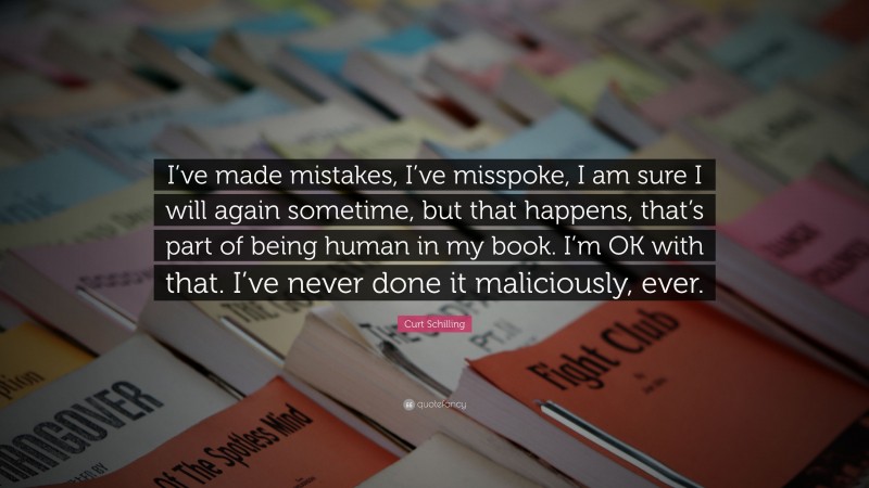 Curt Schilling Quote: “I’ve made mistakes, I’ve misspoke, I am sure I will again sometime, but that happens, that’s part of being human in my book. I’m OK with that. I’ve never done it maliciously, ever.”