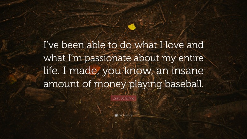 Curt Schilling Quote: “I’ve been able to do what I love and what I’m passionate about my entire life. I made, you know, an insane amount of money playing baseball.”