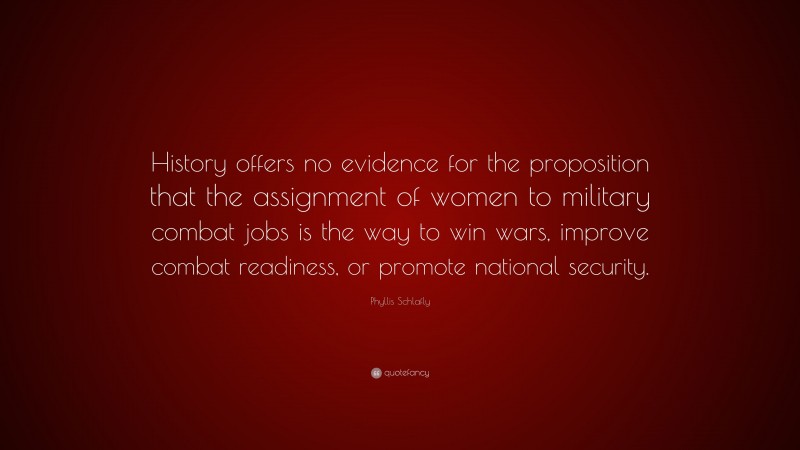 Phyllis Schlafly Quote: “History offers no evidence for the proposition that the assignment of women to military combat jobs is the way to win wars, improve combat readiness, or promote national security.”