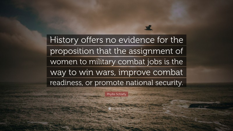 Phyllis Schlafly Quote: “History offers no evidence for the proposition that the assignment of women to military combat jobs is the way to win wars, improve combat readiness, or promote national security.”