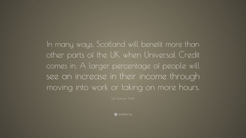Iain Duncan Smith Quote: “In many ways, Scotland will benefit more than other parts of the UK when Universal Credit comes in. A larger percentage of people will see an increase in their income through moving into work or taking on more hours.”