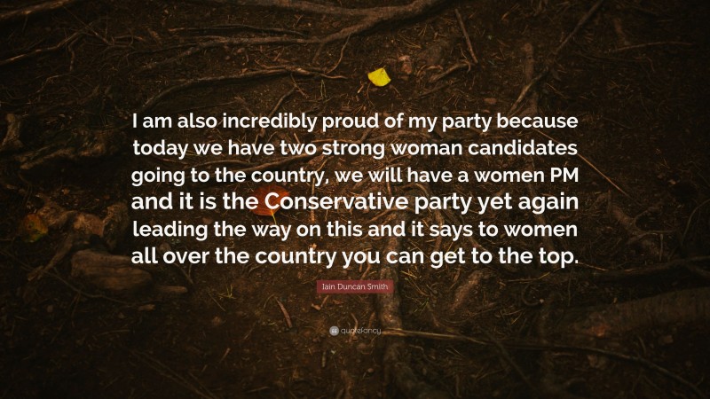 Iain Duncan Smith Quote: “I am also incredibly proud of my party because today we have two strong woman candidates going to the country, we will have a women PM and it is the Conservative party yet again leading the way on this and it says to women all over the country you can get to the top.”