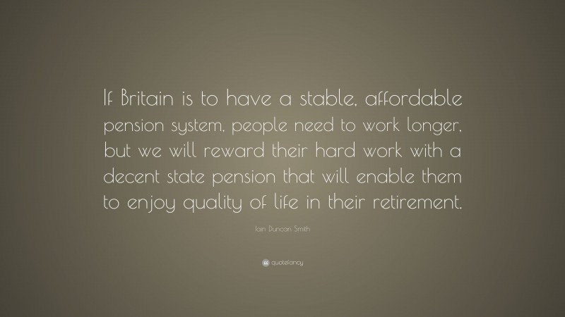 Iain Duncan Smith Quote: “If Britain is to have a stable, affordable pension system, people need to work longer, but we will reward their hard work with a decent state pension that will enable them to enjoy quality of life in their retirement.”