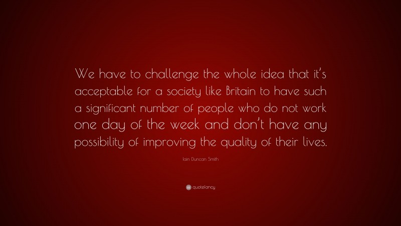 Iain Duncan Smith Quote: “We have to challenge the whole idea that it’s acceptable for a society like Britain to have such a significant number of people who do not work one day of the week and don’t have any possibility of improving the quality of their lives.”