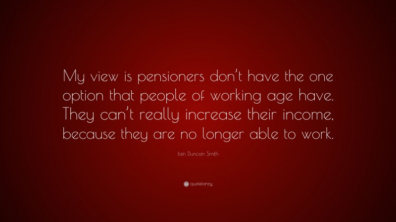 Iain Duncan Smith Quote: “My view is pensioners don’t have the one option that people of working age have. They can’t really increase their income, because they are no longer able to work.”