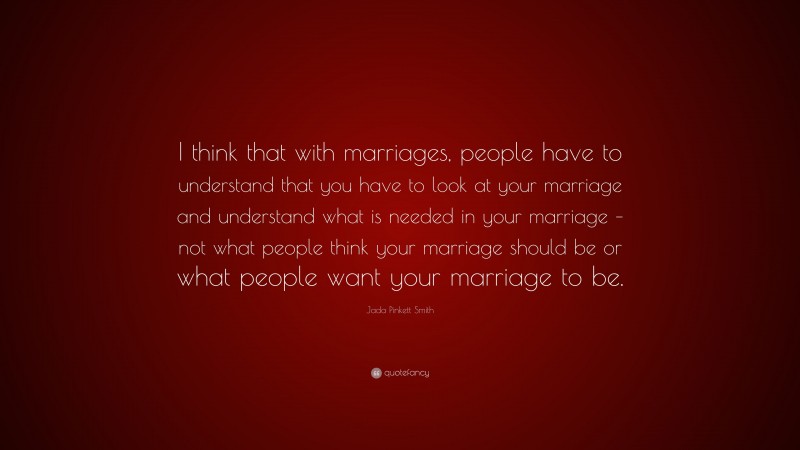 Jada Pinkett Smith Quote: “I think that with marriages, people have to understand that you have to look at your marriage and understand what is needed in your marriage – not what people think your marriage should be or what people want your marriage to be.”