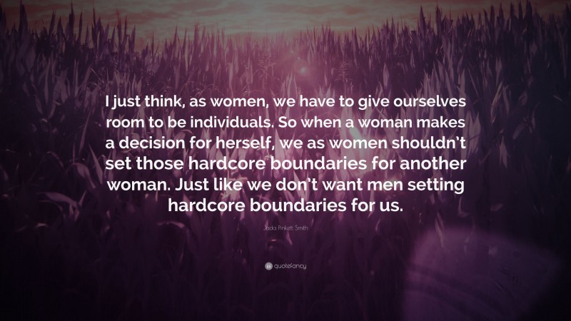 Jada Pinkett Smith Quote: “I just think, as women, we have to give ourselves room to be individuals. So when a woman makes a decision for herself, we as women shouldn’t set those hardcore boundaries for another woman. Just like we don’t want men setting hardcore boundaries for us.”