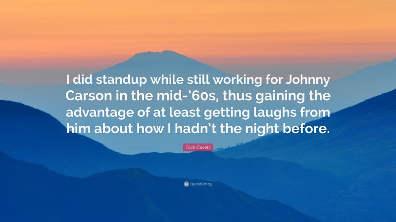 Dick Cavett Quote: “I did standup while still working for Johnny Carson in the mid-’60s, thus gaining the advantage of at least getting laughs from him about how I hadn’t the night before.”