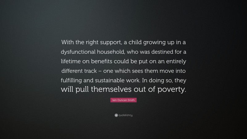 Iain Duncan Smith Quote: “With the right support, a child growing up in a dysfunctional household, who was destined for a lifetime on benefits could be put on an entirely different track – one which sees them move into fulfilling and sustainable work. In doing so, they will pull themselves out of poverty.”