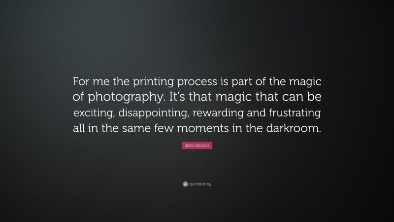 John Sexton Quote: “For me the printing process is part of the magic of photography. It’s that magic that can be exciting, disappointing, rewarding and frustrating all in the same few moments in the darkroom.”