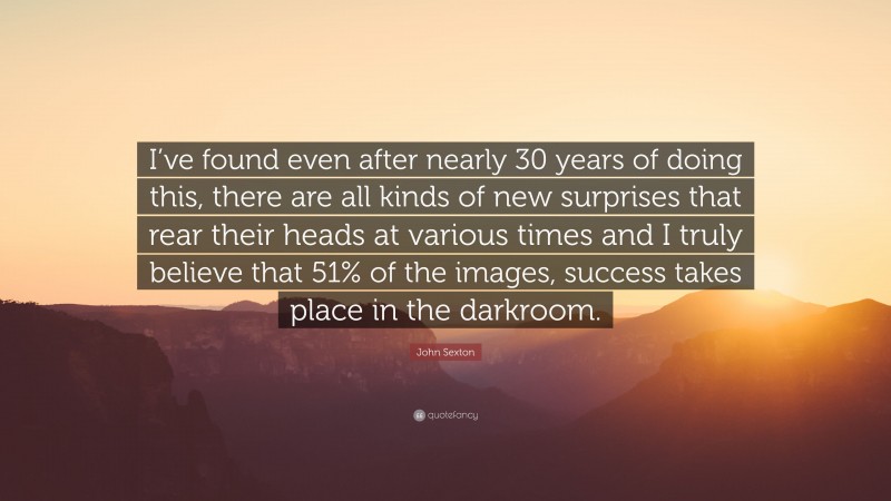 John Sexton Quote: “I’ve found even after nearly 30 years of doing this, there are all kinds of new surprises that rear their heads at various times and I truly believe that 51% of the images, success takes place in the darkroom.”