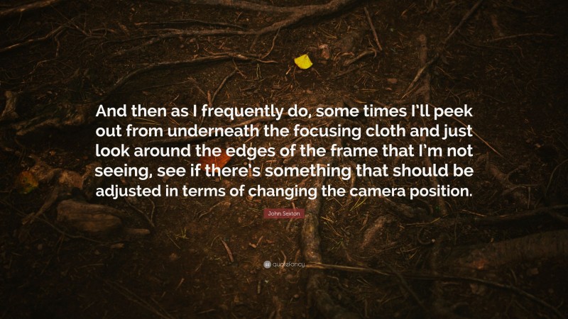 John Sexton Quote: “And then as I frequently do, some times I’ll peek out from underneath the focusing cloth and just look around the edges of the frame that I’m not seeing, see if there’s something that should be adjusted in terms of changing the camera position.”